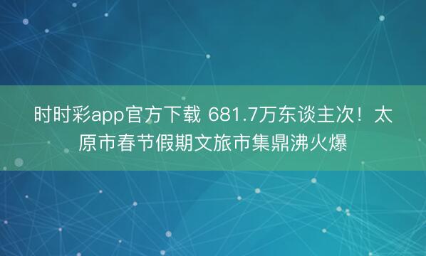 時時彩app官方下載 681.7萬東談主次!太原市春節(jié)假期文旅市集鼎沸火爆