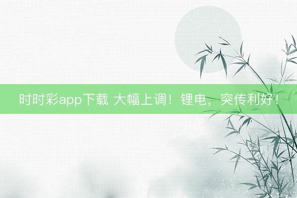 時時彩app下載 大幅上調(diào)！鋰電，突傳利好！