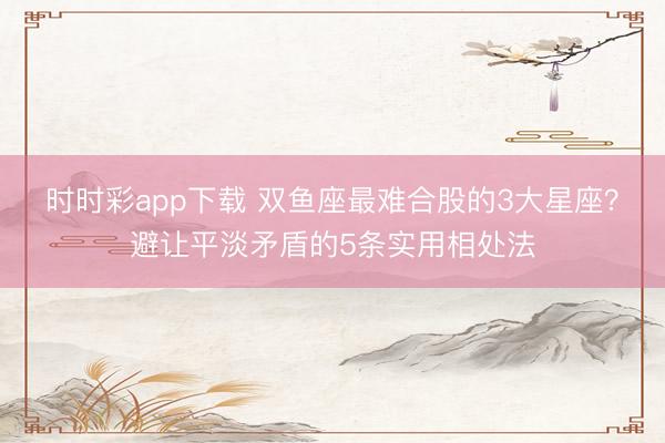 時時彩app下載 雙魚座最難合股的3大星座?避讓平淡矛盾的5條實用相處法