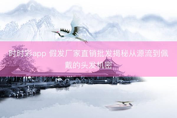 時時彩app 假發(fā)廠家直銷批發(fā)揭秘從源流到佩戴的頭發(fā)機密