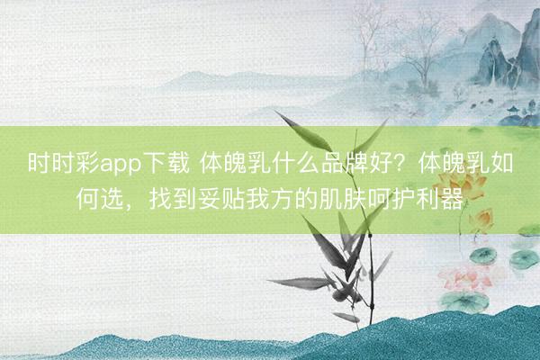 時時彩app下載 體魄乳什么品牌好？體魄乳如何選，找到妥貼我方的肌膚呵護(hù)利器