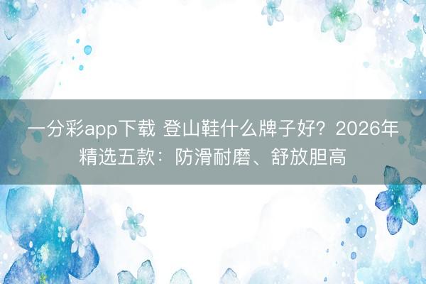 一分彩app下載 登山鞋什么牌子好？2026年精選五款：防滑耐磨、舒放膽高