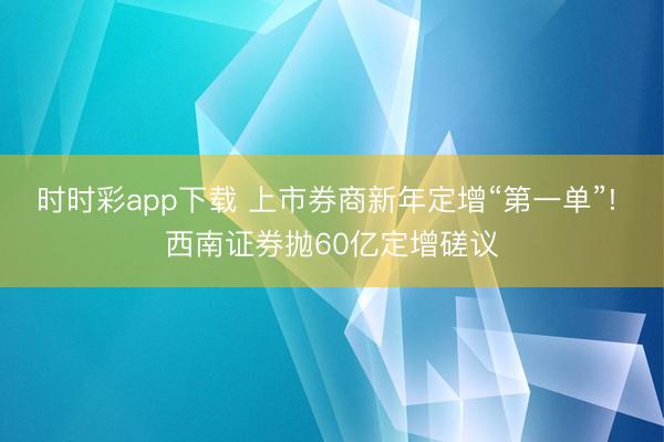 時時彩app下載 上市券商新年定增“第一單”! 西南證券拋60億定增磋議
