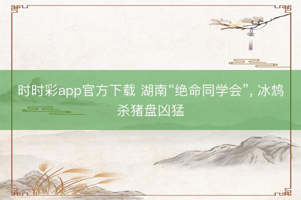 時時彩app官方下載 湖南“絕命同學會”, 冰鴆殺豬盤兇猛