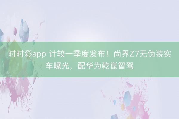 時時彩app 計較一季度發布!尚界Z7無偽裝實車曝光,配華為乾崑智駕