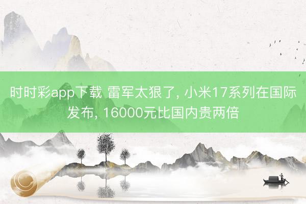 時時彩app下載 雷軍太狠了, 小米17系列在國際發布, 16000元比國內貴兩倍