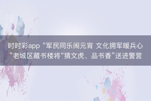 時(shí)時(shí)彩app “軍民同樂(lè)鬧元宵 文化擁軍暖兵心”老城區(qū)藏書(shū)樓將“猜文虎、品書(shū)香”送進(jìn)警營(yíng)