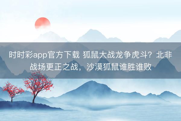 時時彩app官方下載 狐鼠大戰龍爭虎斗？北非戰場更正之戰，沙漠狐鼠誰勝誰敗