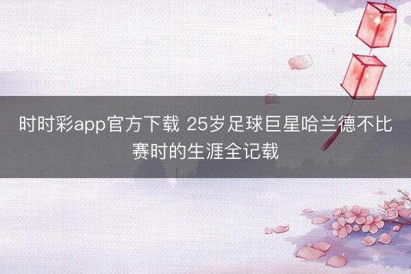 時時彩app官方下載 25歲足球巨星哈蘭德不比賽時的生涯全記載