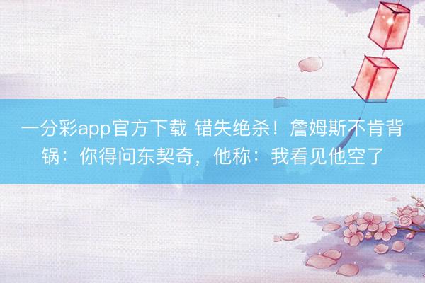 一分彩app官方下載 錯失絕殺！詹姆斯不肯背鍋：你得問東契奇，他稱：我看見他空了
