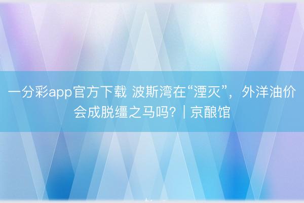 一分彩app官方下載 波斯灣在“湮滅”，外洋油價(jià)會(huì)成脫韁之馬嗎？| 京釀館